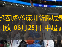 06月25日中超第15輪成都蓉城vs深圳新鵬城全場錄像